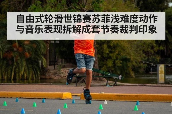 自由式轮滑世锦赛苏菲浅难度动作与音乐表现拆解成套节奏裁判印象