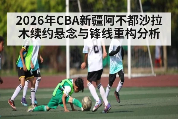 2026年CBA新疆阿不都沙拉木续约悬念与锋线重构分析