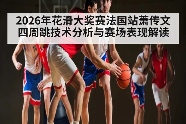2026年花滑大奖赛法国站萧传文四周跳技术分析与赛场表现解读