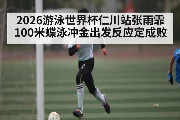 2026游泳世界杯仁川站张雨霏100米蝶泳冲金出发反应定成败