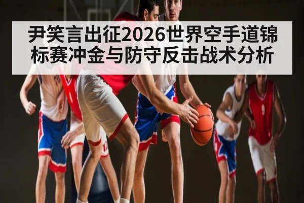 尹笑言出征2026世界空手道锦标赛冲金与防守反击战术分析